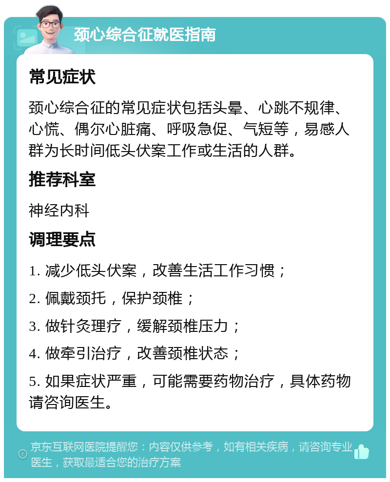 颈心综合征就医指南 常见症状 颈心综合征的常见症状包括头晕、心跳不规律、心慌、偶尔心脏痛、呼吸急促、气短等，易感人群为长时间低头伏案工作或生活的人群。 推荐科室 神经内科 调理要点 1. 减少低头伏案，改善生活工作习惯； 2. 佩戴颈托，保护颈椎； 3. 做针灸理疗，缓解颈椎压力； 4. 做牵引治疗，改善颈椎状态； 5. 如果症状严重，可能需要药物治疗，具体药物请咨询医生。