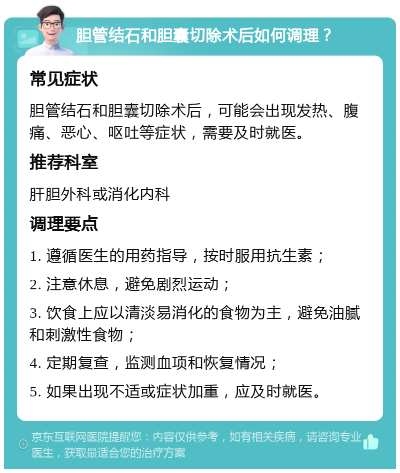 胆管结石和胆囊切除术后如何调理？ 常见症状 胆管结石和胆囊切除术后，可能会出现发热、腹痛、恶心、呕吐等症状，需要及时就医。 推荐科室 肝胆外科或消化内科 调理要点 1. 遵循医生的用药指导，按时服用抗生素； 2. 注意休息，避免剧烈运动； 3. 饮食上应以清淡易消化的食物为主，避免油腻和刺激性食物； 4. 定期复查，监测血项和恢复情况； 5. 如果出现不适或症状加重，应及时就医。