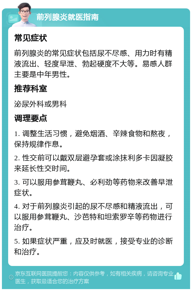 前列腺炎就医指南 常见症状 前列腺炎的常见症状包括尿不尽感、用力时有精液流出、轻度早泄、勃起硬度不大等。易感人群主要是中年男性。 推荐科室 泌尿外科或男科 调理要点 1. 调整生活习惯，避免烟酒、辛辣食物和熬夜，保持规律作息。 2. 性交前可以戴双层避孕套或涂抹利多卡因凝胶来延长性交时间。 3. 可以服用参茸鞭丸、必利劲等药物来改善早泄症状。 4. 对于前列腺炎引起的尿不尽感和精液流出，可以服用参茸鞭丸、沙芭特和坦索罗辛等药物进行治疗。 5. 如果症状严重，应及时就医，接受专业的诊断和治疗。