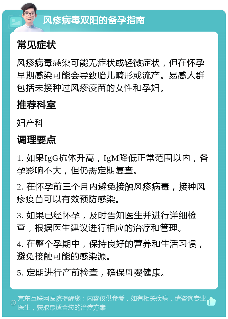 风疹病毒双阳的备孕指南 常见症状 风疹病毒感染可能无症状或轻微症状，但在怀孕早期感染可能会导致胎儿畸形或流产。易感人群包括未接种过风疹疫苗的女性和孕妇。 推荐科室 妇产科 调理要点 1. 如果IgG抗体升高，IgM降低正常范围以内，备孕影响不大，但仍需定期复查。 2. 在怀孕前三个月内避免接触风疹病毒，接种风疹疫苗可以有效预防感染。 3. 如果已经怀孕，及时告知医生并进行详细检查，根据医生建议进行相应的治疗和管理。 4. 在整个孕期中，保持良好的营养和生活习惯，避免接触可能的感染源。 5. 定期进行产前检查，确保母婴健康。