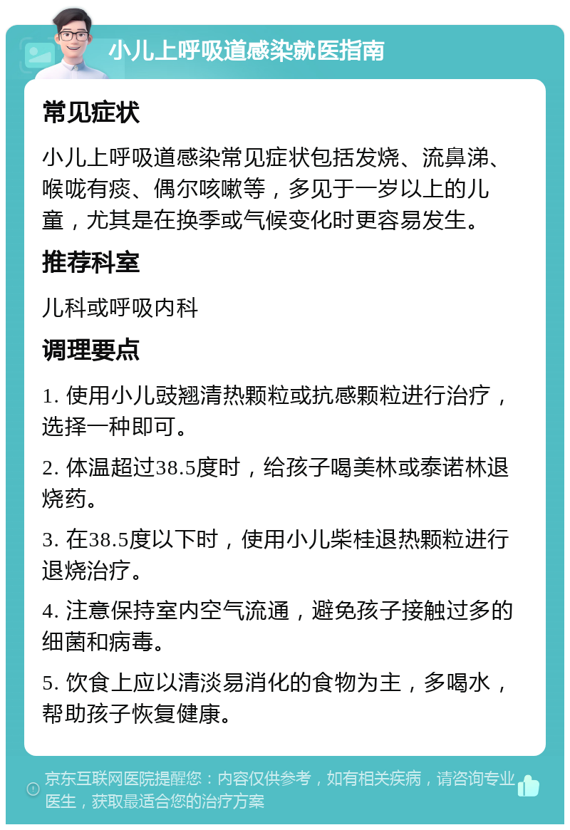 小儿上呼吸道感染就医指南 常见症状 小儿上呼吸道感染常见症状包括发烧、流鼻涕、喉咙有痰、偶尔咳嗽等，多见于一岁以上的儿童，尤其是在换季或气候变化时更容易发生。 推荐科室 儿科或呼吸内科 调理要点 1. 使用小儿豉翘清热颗粒或抗感颗粒进行治疗，选择一种即可。 2. 体温超过38.5度时，给孩子喝美林或泰诺林退烧药。 3. 在38.5度以下时，使用小儿柴桂退热颗粒进行退烧治疗。 4. 注意保持室内空气流通，避免孩子接触过多的细菌和病毒。 5. 饮食上应以清淡易消化的食物为主，多喝水，帮助孩子恢复健康。