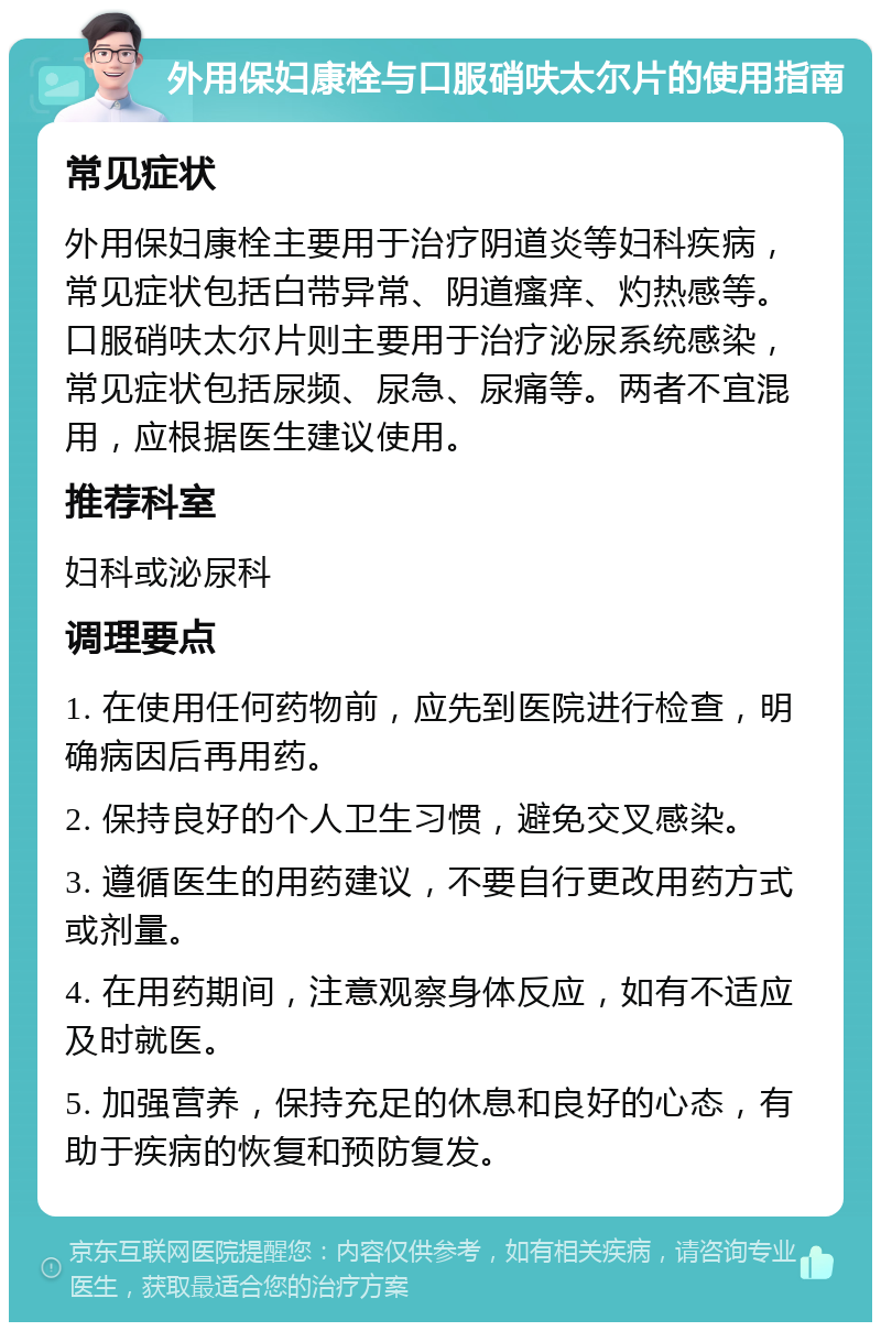 外用保妇康栓与口服硝呋太尔片的使用指南 常见症状 外用保妇康栓主要用于治疗阴道炎等妇科疾病，常见症状包括白带异常、阴道瘙痒、灼热感等。口服硝呋太尔片则主要用于治疗泌尿系统感染，常见症状包括尿频、尿急、尿痛等。两者不宜混用，应根据医生建议使用。 推荐科室 妇科或泌尿科 调理要点 1. 在使用任何药物前，应先到医院进行检查，明确病因后再用药。 2. 保持良好的个人卫生习惯，避免交叉感染。 3. 遵循医生的用药建议，不要自行更改用药方式或剂量。 4. 在用药期间，注意观察身体反应，如有不适应及时就医。 5. 加强营养，保持充足的休息和良好的心态，有助于疾病的恢复和预防复发。