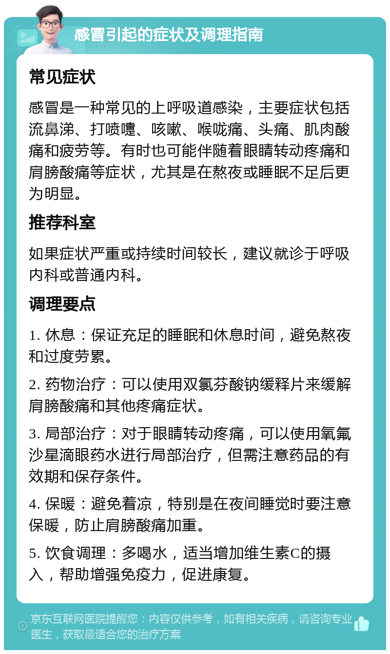 感冒引起的症状及调理指南 常见症状 感冒是一种常见的上呼吸道感染，主要症状包括流鼻涕、打喷嚏、咳嗽、喉咙痛、头痛、肌肉酸痛和疲劳等。有时也可能伴随着眼睛转动疼痛和肩膀酸痛等症状，尤其是在熬夜或睡眠不足后更为明显。 推荐科室 如果症状严重或持续时间较长，建议就诊于呼吸内科或普通内科。 调理要点 1. 休息：保证充足的睡眠和休息时间，避免熬夜和过度劳累。 2. 药物治疗：可以使用双氯芬酸钠缓释片来缓解肩膀酸痛和其他疼痛症状。 3. 局部治疗：对于眼睛转动疼痛，可以使用氧氟沙星滴眼药水进行局部治疗，但需注意药品的有效期和保存条件。 4. 保暖：避免着凉，特别是在夜间睡觉时要注意保暖，防止肩膀酸痛加重。 5. 饮食调理：多喝水，适当增加维生素C的摄入，帮助增强免疫力，促进康复。