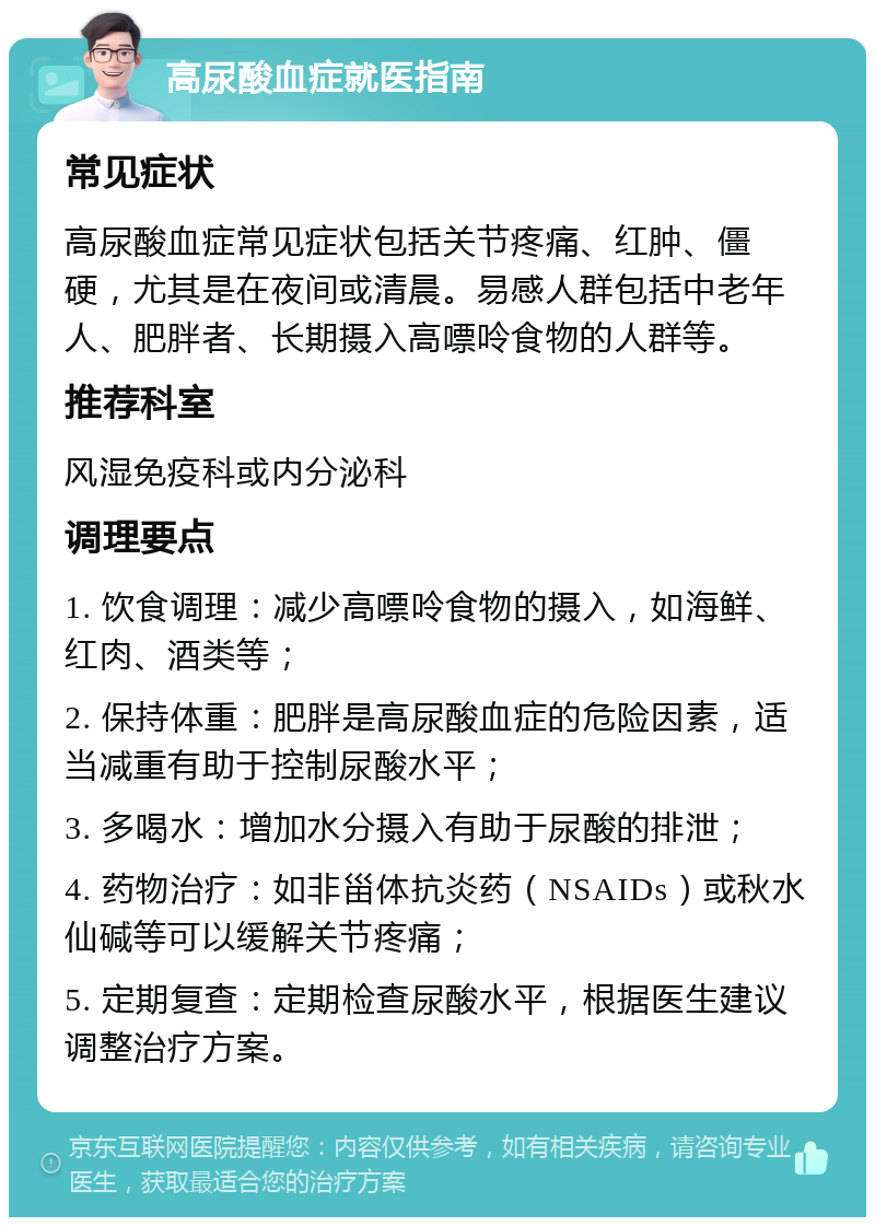 高尿酸血症就医指南 常见症状 高尿酸血症常见症状包括关节疼痛、红肿、僵硬，尤其是在夜间或清晨。易感人群包括中老年人、肥胖者、长期摄入高嘌呤食物的人群等。 推荐科室 风湿免疫科或内分泌科 调理要点 1. 饮食调理：减少高嘌呤食物的摄入，如海鲜、红肉、酒类等； 2. 保持体重：肥胖是高尿酸血症的危险因素，适当减重有助于控制尿酸水平； 3. 多喝水：增加水分摄入有助于尿酸的排泄； 4. 药物治疗：如非甾体抗炎药（NSAIDs）或秋水仙碱等可以缓解关节疼痛； 5. 定期复查：定期检查尿酸水平，根据医生建议调整治疗方案。