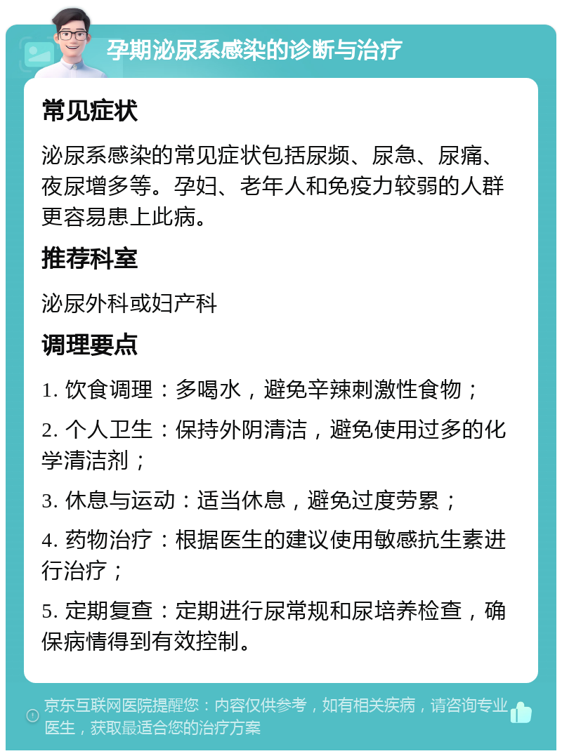 孕期泌尿系感染的诊断与治疗 常见症状 泌尿系感染的常见症状包括尿频、尿急、尿痛、夜尿增多等。孕妇、老年人和免疫力较弱的人群更容易患上此病。 推荐科室 泌尿外科或妇产科 调理要点 1. 饮食调理：多喝水，避免辛辣刺激性食物； 2. 个人卫生：保持外阴清洁，避免使用过多的化学清洁剂； 3. 休息与运动：适当休息，避免过度劳累； 4. 药物治疗：根据医生的建议使用敏感抗生素进行治疗； 5. 定期复查：定期进行尿常规和尿培养检查，确保病情得到有效控制。