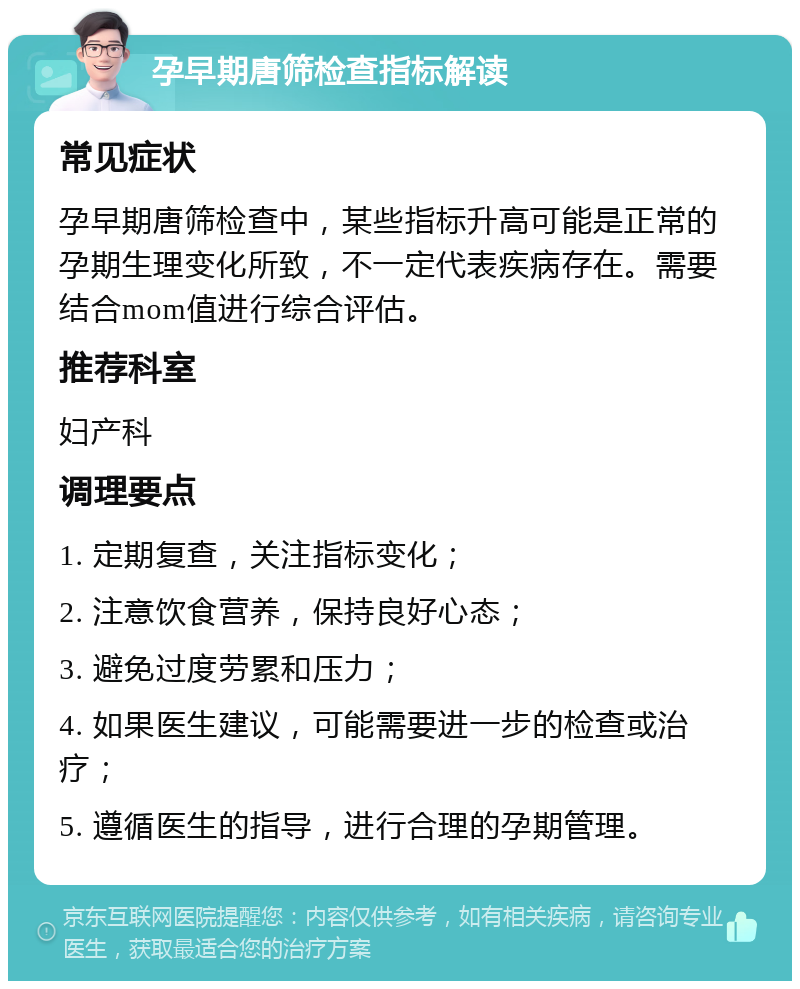 孕早期唐筛检查指标解读 常见症状 孕早期唐筛检查中，某些指标升高可能是正常的孕期生理变化所致，不一定代表疾病存在。需要结合mom值进行综合评估。 推荐科室 妇产科 调理要点 1. 定期复查，关注指标变化； 2. 注意饮食营养，保持良好心态； 3. 避免过度劳累和压力； 4. 如果医生建议，可能需要进一步的检查或治疗； 5. 遵循医生的指导，进行合理的孕期管理。