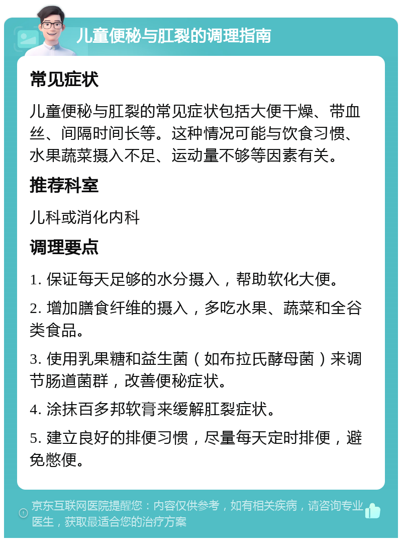 儿童便秘与肛裂的调理指南 常见症状 儿童便秘与肛裂的常见症状包括大便干燥、带血丝、间隔时间长等。这种情况可能与饮食习惯、水果蔬菜摄入不足、运动量不够等因素有关。 推荐科室 儿科或消化内科 调理要点 1. 保证每天足够的水分摄入，帮助软化大便。 2. 增加膳食纤维的摄入，多吃水果、蔬菜和全谷类食品。 3. 使用乳果糖和益生菌（如布拉氏酵母菌）来调节肠道菌群，改善便秘症状。 4. 涂抹百多邦软膏来缓解肛裂症状。 5. 建立良好的排便习惯，尽量每天定时排便，避免憋便。