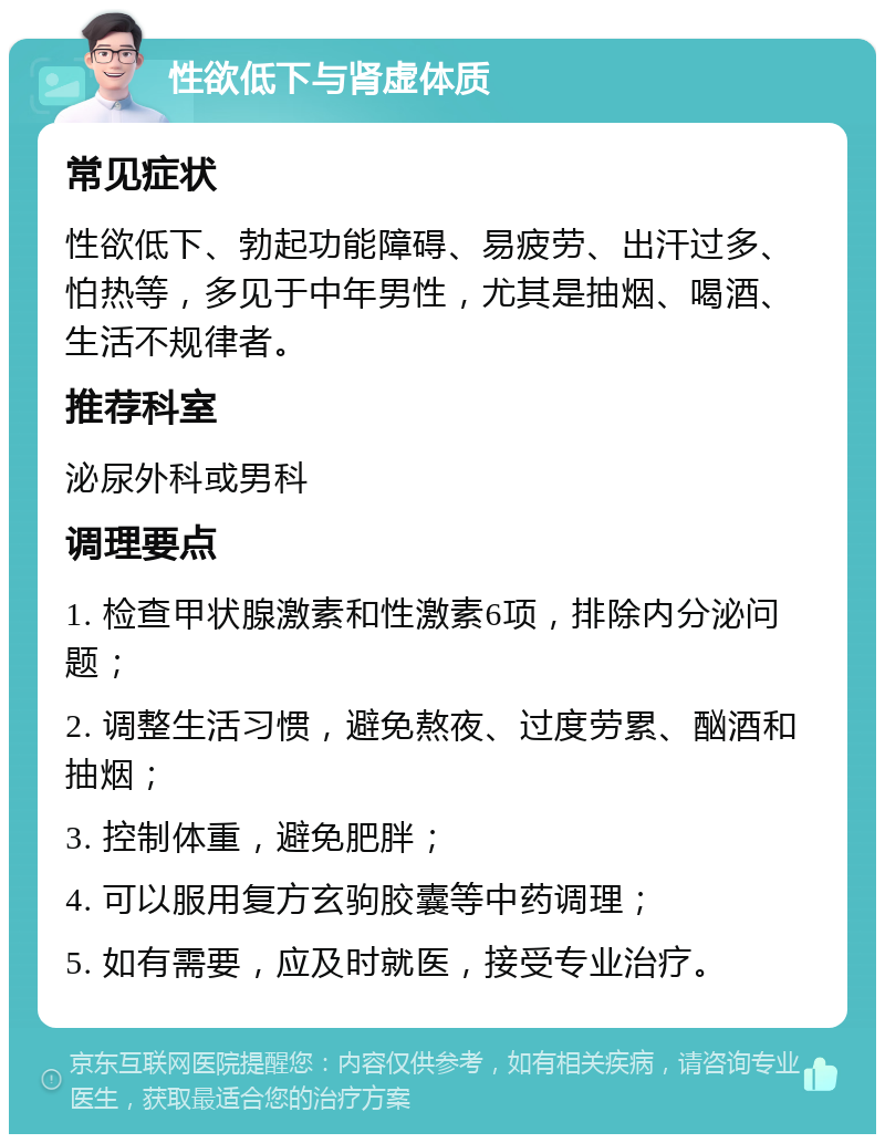 性欲低下与肾虚体质 常见症状 性欲低下、勃起功能障碍、易疲劳、出汗过多、怕热等，多见于中年男性，尤其是抽烟、喝酒、生活不规律者。 推荐科室 泌尿外科或男科 调理要点 1. 检查甲状腺激素和性激素6项，排除内分泌问题； 2. 调整生活习惯，避免熬夜、过度劳累、酗酒和抽烟； 3. 控制体重，避免肥胖； 4. 可以服用复方玄驹胶囊等中药调理； 5. 如有需要，应及时就医，接受专业治疗。