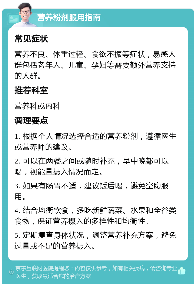 营养粉剂服用指南 常见症状 营养不良、体重过轻、食欲不振等症状，易感人群包括老年人、儿童、孕妇等需要额外营养支持的人群。 推荐科室 营养科或内科 调理要点 1. 根据个人情况选择合适的营养粉剂，遵循医生或营养师的建议。 2. 可以在两餐之间或随时补充，早中晚都可以喝，视能量摄入情况而定。 3. 如果有肠胃不适，建议饭后喝，避免空腹服用。 4. 结合均衡饮食，多吃新鲜蔬菜、水果和全谷类食物，保证营养摄入的多样性和均衡性。 5. 定期复查身体状况，调整营养补充方案，避免过量或不足的营养摄入。