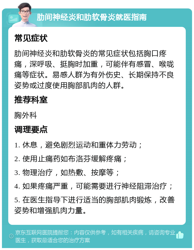 肋间神经炎和肋软骨炎就医指南 常见症状 肋间神经炎和肋软骨炎的常见症状包括胸口疼痛，深呼吸、挺胸时加重，可能伴有感冒、喉咙痛等症状。易感人群为有外伤史、长期保持不良姿势或过度使用胸部肌肉的人群。 推荐科室 胸外科 调理要点 1. 休息，避免剧烈运动和重体力劳动； 2. 使用止痛药如布洛芬缓解疼痛； 3. 物理治疗，如热敷、按摩等； 4. 如果疼痛严重，可能需要进行神经阻滞治疗； 5. 在医生指导下进行适当的胸部肌肉锻炼，改善姿势和增强肌肉力量。