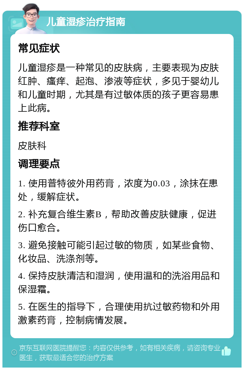 儿童湿疹治疗指南 常见症状 儿童湿疹是一种常见的皮肤病，主要表现为皮肤红肿、瘙痒、起泡、渗液等症状，多见于婴幼儿和儿童时期，尤其是有过敏体质的孩子更容易患上此病。 推荐科室 皮肤科 调理要点 1. 使用普特彼外用药膏，浓度为0.03，涂抹在患处，缓解症状。 2. 补充复合维生素B，帮助改善皮肤健康，促进伤口愈合。 3. 避免接触可能引起过敏的物质，如某些食物、化妆品、洗涤剂等。 4. 保持皮肤清洁和湿润，使用温和的洗浴用品和保湿霜。 5. 在医生的指导下，合理使用抗过敏药物和外用激素药膏，控制病情发展。