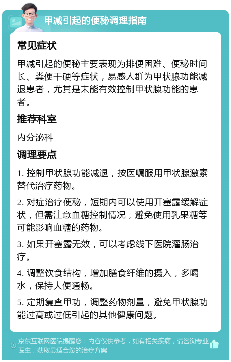 甲减引起的便秘调理指南 常见症状 甲减引起的便秘主要表现为排便困难、便秘时间长、粪便干硬等症状，易感人群为甲状腺功能减退患者，尤其是未能有效控制甲状腺功能的患者。 推荐科室 内分泌科 调理要点 1. 控制甲状腺功能减退，按医嘱服用甲状腺激素替代治疗药物。 2. 对症治疗便秘，短期内可以使用开塞露缓解症状，但需注意血糖控制情况，避免使用乳果糖等可能影响血糖的药物。 3. 如果开塞露无效，可以考虑线下医院灌肠治疗。 4. 调整饮食结构，增加膳食纤维的摄入，多喝水，保持大便通畅。 5. 定期复查甲功，调整药物剂量，避免甲状腺功能过高或过低引起的其他健康问题。