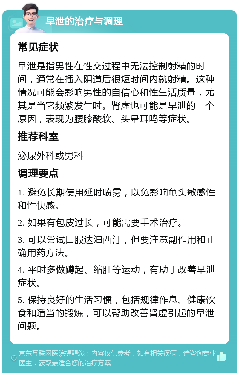 早泄的治疗与调理 常见症状 早泄是指男性在性交过程中无法控制射精的时间，通常在插入阴道后很短时间内就射精。这种情况可能会影响男性的自信心和性生活质量，尤其是当它频繁发生时。肾虚也可能是早泄的一个原因，表现为腰膝酸软、头晕耳鸣等症状。 推荐科室 泌尿外科或男科 调理要点 1. 避免长期使用延时喷雾，以免影响龟头敏感性和性快感。 2. 如果有包皮过长，可能需要手术治疗。 3. 可以尝试口服达泊西汀，但要注意副作用和正确用药方法。 4. 平时多做蹲起、缩肛等运动，有助于改善早泄症状。 5. 保持良好的生活习惯，包括规律作息、健康饮食和适当的锻炼，可以帮助改善肾虚引起的早泄问题。