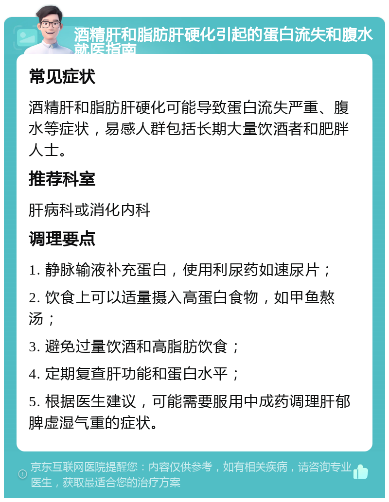 酒精肝和脂肪肝硬化引起的蛋白流失和腹水就医指南 常见症状 酒精肝和脂肪肝硬化可能导致蛋白流失严重、腹水等症状，易感人群包括长期大量饮酒者和肥胖人士。 推荐科室 肝病科或消化内科 调理要点 1. 静脉输液补充蛋白，使用利尿药如速尿片； 2. 饮食上可以适量摄入高蛋白食物，如甲鱼熬汤； 3. 避免过量饮酒和高脂肪饮食； 4. 定期复查肝功能和蛋白水平； 5. 根据医生建议，可能需要服用中成药调理肝郁脾虚湿气重的症状。