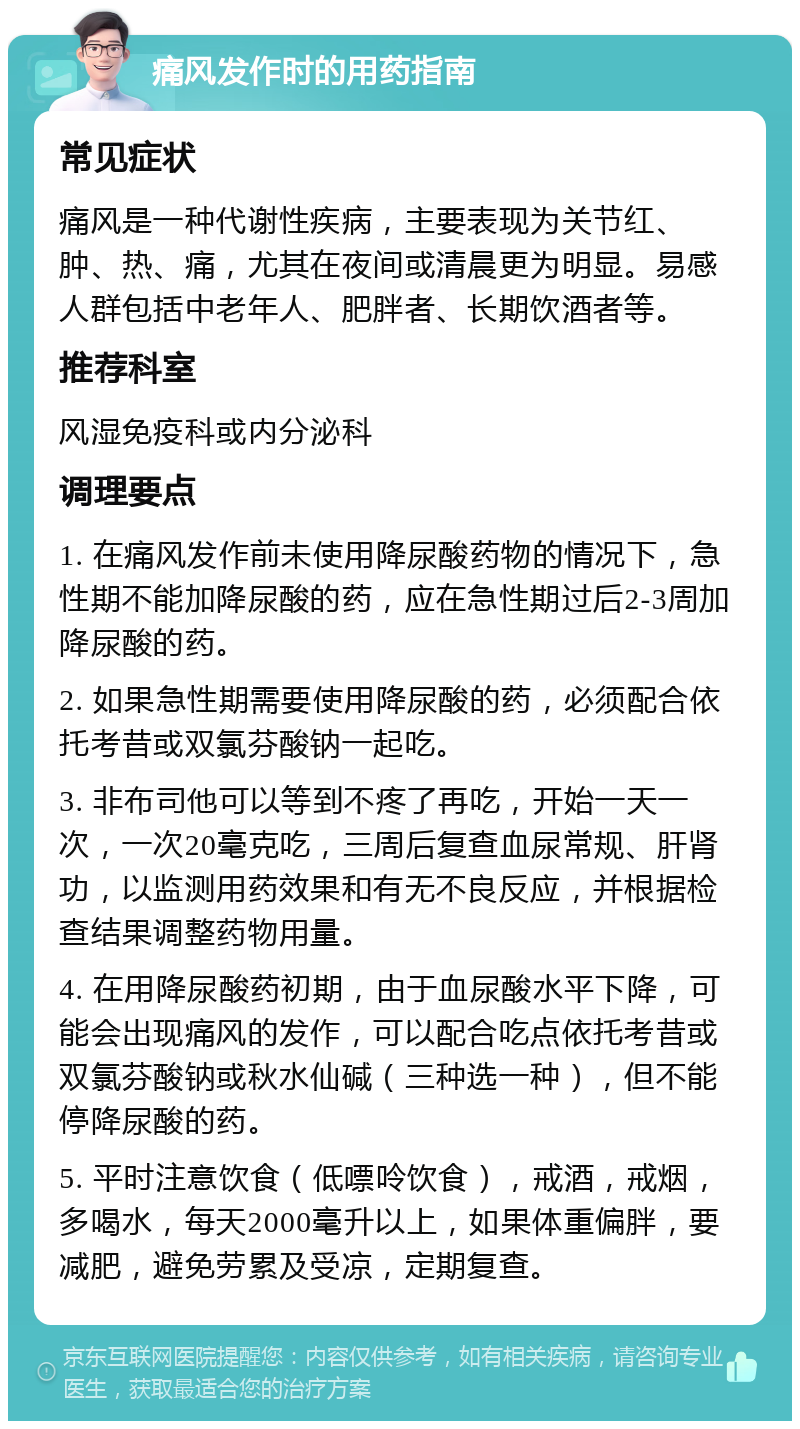 痛风发作时的用药指南 常见症状 痛风是一种代谢性疾病，主要表现为关节红、肿、热、痛，尤其在夜间或清晨更为明显。易感人群包括中老年人、肥胖者、长期饮酒者等。 推荐科室 风湿免疫科或内分泌科 调理要点 1. 在痛风发作前未使用降尿酸药物的情况下，急性期不能加降尿酸的药，应在急性期过后2-3周加降尿酸的药。 2. 如果急性期需要使用降尿酸的药，必须配合依托考昔或双氯芬酸钠一起吃。 3. 非布司他可以等到不疼了再吃，开始一天一次，一次20毫克吃，三周后复查血尿常规、肝肾功，以监测用药效果和有无不良反应，并根据检查结果调整药物用量。 4. 在用降尿酸药初期，由于血尿酸水平下降，可能会出现痛风的发作，可以配合吃点依托考昔或双氯芬酸钠或秋水仙碱（三种选一种），但不能停降尿酸的药。 5. 平时注意饮食（低嘌呤饮食），戒酒，戒烟，多喝水，每天2000毫升以上，如果体重偏胖，要减肥，避免劳累及受凉，定期复查。