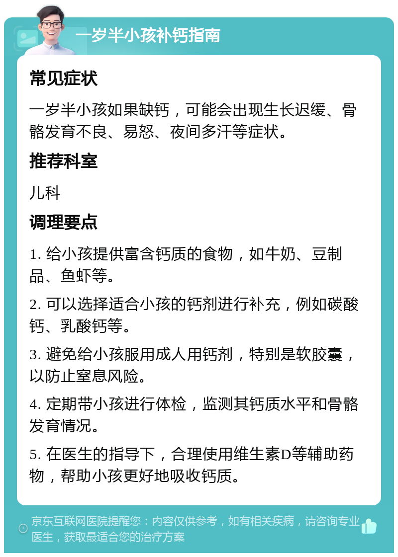 一岁半小孩补钙指南 常见症状 一岁半小孩如果缺钙，可能会出现生长迟缓、骨骼发育不良、易怒、夜间多汗等症状。 推荐科室 儿科 调理要点 1. 给小孩提供富含钙质的食物，如牛奶、豆制品、鱼虾等。 2. 可以选择适合小孩的钙剂进行补充，例如碳酸钙、乳酸钙等。 3. 避免给小孩服用成人用钙剂，特别是软胶囊，以防止窒息风险。 4. 定期带小孩进行体检，监测其钙质水平和骨骼发育情况。 5. 在医生的指导下，合理使用维生素D等辅助药物，帮助小孩更好地吸收钙质。