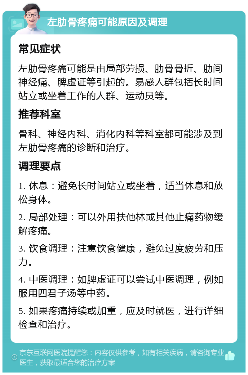 左肋骨疼痛可能原因及调理 常见症状 左肋骨疼痛可能是由局部劳损、肋骨骨折、肋间神经痛、脾虚证等引起的。易感人群包括长时间站立或坐着工作的人群、运动员等。 推荐科室 骨科、神经内科、消化内科等科室都可能涉及到左肋骨疼痛的诊断和治疗。 调理要点 1. 休息：避免长时间站立或坐着，适当休息和放松身体。 2. 局部处理：可以外用扶他林或其他止痛药物缓解疼痛。 3. 饮食调理：注意饮食健康，避免过度疲劳和压力。 4. 中医调理：如脾虚证可以尝试中医调理，例如服用四君子汤等中药。 5. 如果疼痛持续或加重，应及时就医，进行详细检查和治疗。