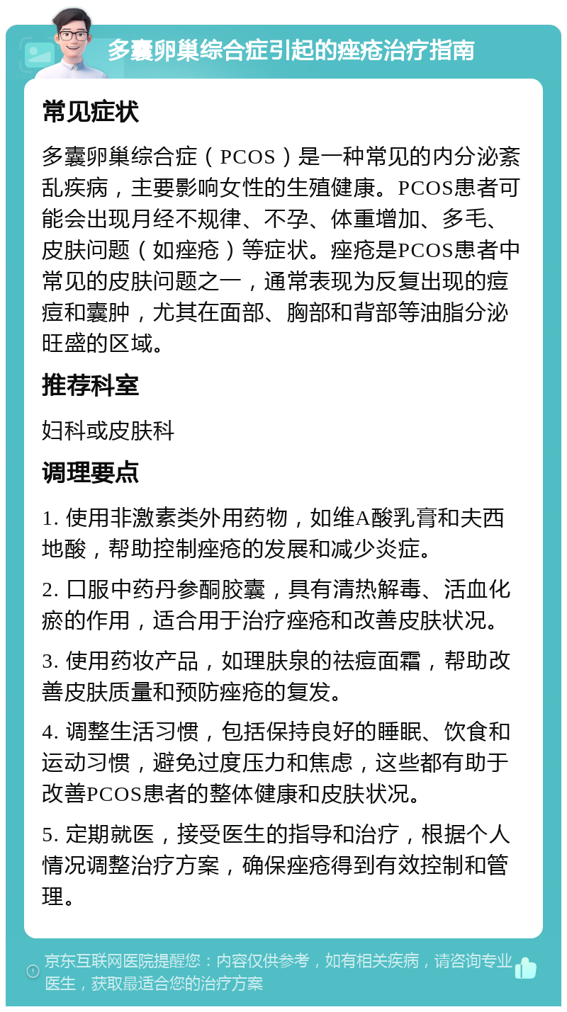 多囊卵巢综合症引起的痤疮治疗指南 常见症状 多囊卵巢综合症（PCOS）是一种常见的内分泌紊乱疾病，主要影响女性的生殖健康。PCOS患者可能会出现月经不规律、不孕、体重增加、多毛、皮肤问题（如痤疮）等症状。痤疮是PCOS患者中常见的皮肤问题之一，通常表现为反复出现的痘痘和囊肿，尤其在面部、胸部和背部等油脂分泌旺盛的区域。 推荐科室 妇科或皮肤科 调理要点 1. 使用非激素类外用药物，如维A酸乳膏和夫西地酸，帮助控制痤疮的发展和减少炎症。 2. 口服中药丹参酮胶囊，具有清热解毒、活血化瘀的作用，适合用于治疗痤疮和改善皮肤状况。 3. 使用药妆产品，如理肤泉的祛痘面霜，帮助改善皮肤质量和预防痤疮的复发。 4. 调整生活习惯，包括保持良好的睡眠、饮食和运动习惯，避免过度压力和焦虑，这些都有助于改善PCOS患者的整体健康和皮肤状况。 5. 定期就医，接受医生的指导和治疗，根据个人情况调整治疗方案，确保痤疮得到有效控制和管理。