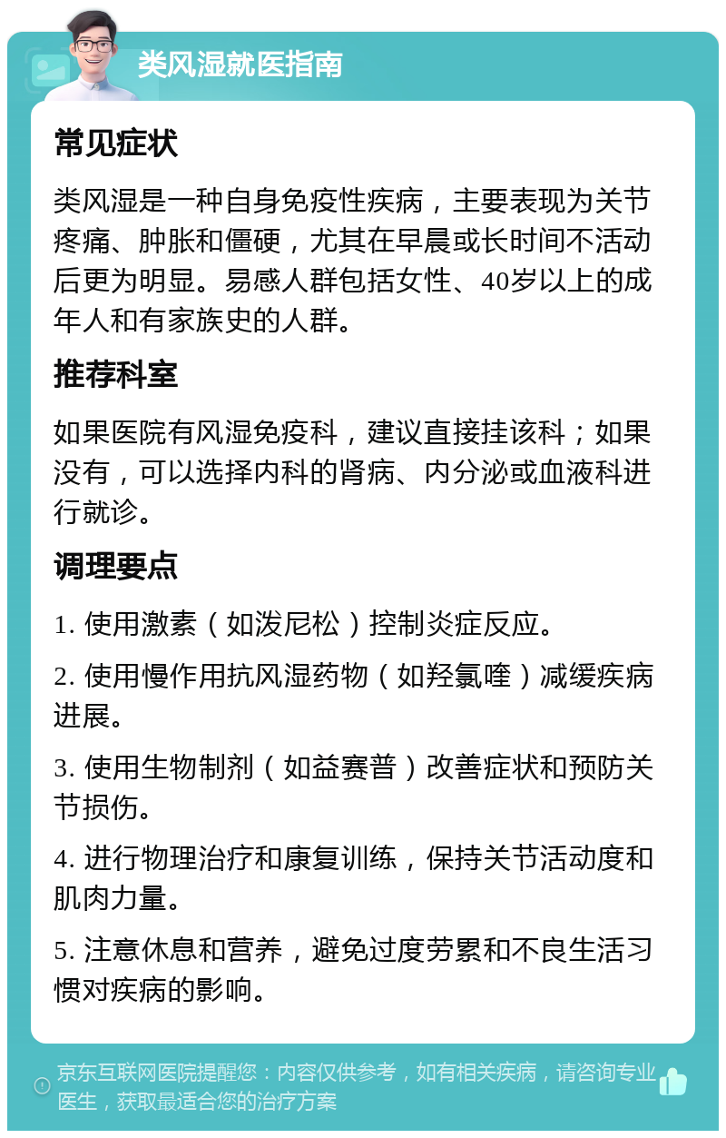 类风湿就医指南 常见症状 类风湿是一种自身免疫性疾病，主要表现为关节疼痛、肿胀和僵硬，尤其在早晨或长时间不活动后更为明显。易感人群包括女性、40岁以上的成年人和有家族史的人群。 推荐科室 如果医院有风湿免疫科，建议直接挂该科；如果没有，可以选择内科的肾病、内分泌或血液科进行就诊。 调理要点 1. 使用激素（如泼尼松）控制炎症反应。 2. 使用慢作用抗风湿药物（如羟氯喹）减缓疾病进展。 3. 使用生物制剂（如益赛普）改善症状和预防关节损伤。 4. 进行物理治疗和康复训练，保持关节活动度和肌肉力量。 5. 注意休息和营养，避免过度劳累和不良生活习惯对疾病的影响。