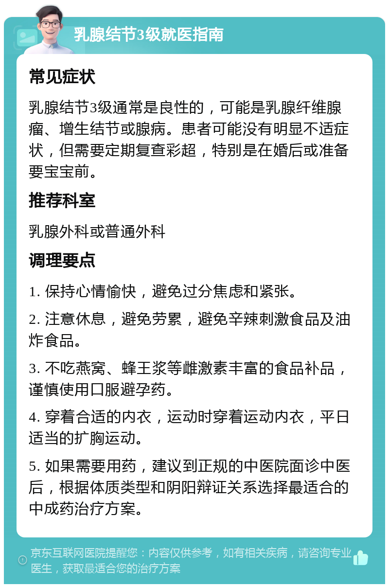 乳腺结节3级就医指南 常见症状 乳腺结节3级通常是良性的，可能是乳腺纤维腺瘤、增生结节或腺病。患者可能没有明显不适症状，但需要定期复查彩超，特别是在婚后或准备要宝宝前。 推荐科室 乳腺外科或普通外科 调理要点 1. 保持心情愉快，避免过分焦虑和紧张。 2. 注意休息，避免劳累，避免辛辣刺激食品及油炸食品。 3. 不吃燕窝、蜂王浆等雌激素丰富的食品补品，谨慎使用口服避孕药。 4. 穿着合适的内衣，运动时穿着运动内衣，平日适当的扩胸运动。 5. 如果需要用药，建议到正规的中医院面诊中医后，根据体质类型和阴阳辩证关系选择最适合的中成药治疗方案。