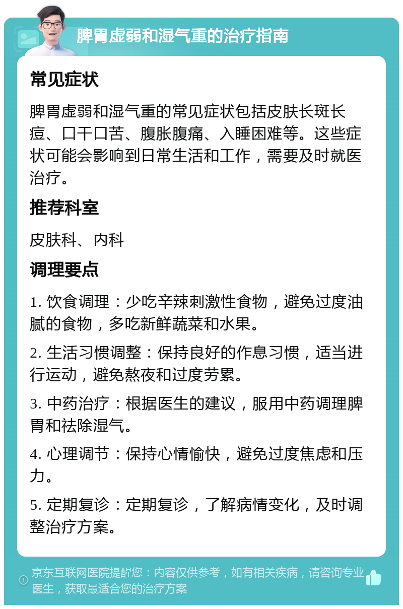 脾胃虚弱和湿气重的治疗指南 常见症状 脾胃虚弱和湿气重的常见症状包括皮肤长斑长痘、口干口苦、腹胀腹痛、入睡困难等。这些症状可能会影响到日常生活和工作，需要及时就医治疗。 推荐科室 皮肤科、内科 调理要点 1. 饮食调理：少吃辛辣刺激性食物，避免过度油腻的食物，多吃新鲜蔬菜和水果。 2. 生活习惯调整：保持良好的作息习惯，适当进行运动，避免熬夜和过度劳累。 3. 中药治疗：根据医生的建议，服用中药调理脾胃和祛除湿气。 4. 心理调节：保持心情愉快，避免过度焦虑和压力。 5. 定期复诊：定期复诊，了解病情变化，及时调整治疗方案。