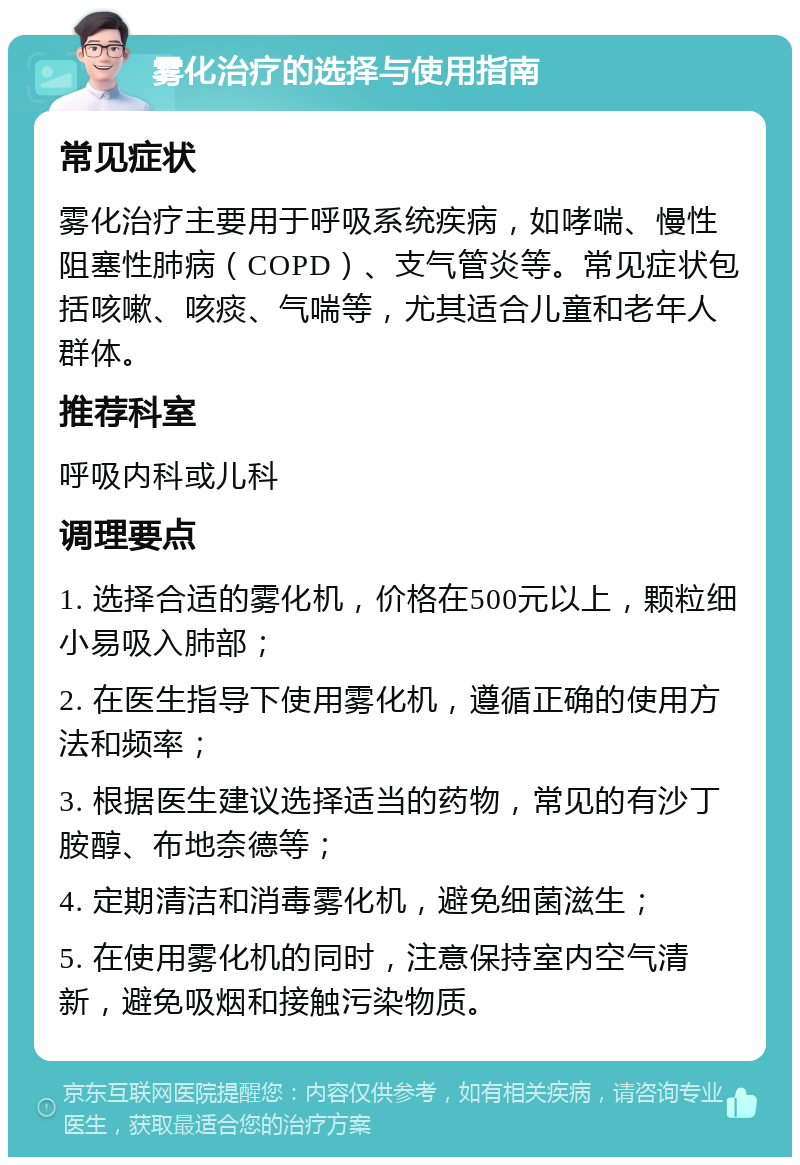 雾化治疗的选择与使用指南 常见症状 雾化治疗主要用于呼吸系统疾病，如哮喘、慢性阻塞性肺病（COPD）、支气管炎等。常见症状包括咳嗽、咳痰、气喘等，尤其适合儿童和老年人群体。 推荐科室 呼吸内科或儿科 调理要点 1. 选择合适的雾化机，价格在500元以上，颗粒细小易吸入肺部； 2. 在医生指导下使用雾化机，遵循正确的使用方法和频率； 3. 根据医生建议选择适当的药物，常见的有沙丁胺醇、布地奈德等； 4. 定期清洁和消毒雾化机，避免细菌滋生； 5. 在使用雾化机的同时，注意保持室内空气清新，避免吸烟和接触污染物质。