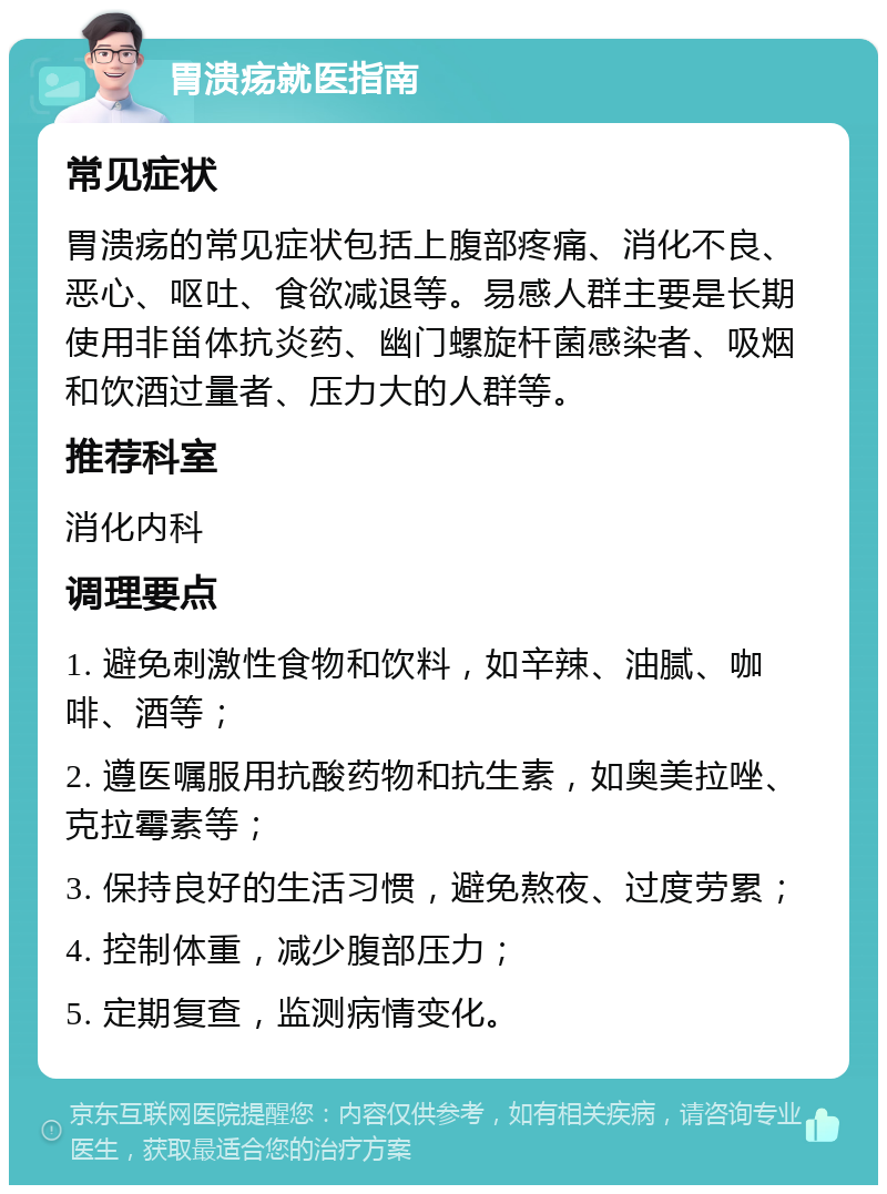 胃溃疡就医指南 常见症状 胃溃疡的常见症状包括上腹部疼痛、消化不良、恶心、呕吐、食欲减退等。易感人群主要是长期使用非甾体抗炎药、幽门螺旋杆菌感染者、吸烟和饮酒过量者、压力大的人群等。 推荐科室 消化内科 调理要点 1. 避免刺激性食物和饮料，如辛辣、油腻、咖啡、酒等； 2. 遵医嘱服用抗酸药物和抗生素，如奥美拉唑、克拉霉素等； 3. 保持良好的生活习惯，避免熬夜、过度劳累； 4. 控制体重，减少腹部压力； 5. 定期复查，监测病情变化。