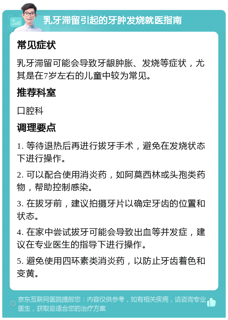 乳牙滞留引起的牙肿发烧就医指南 常见症状 乳牙滞留可能会导致牙龈肿胀、发烧等症状，尤其是在7岁左右的儿童中较为常见。 推荐科室 口腔科 调理要点 1. 等待退热后再进行拔牙手术，避免在发烧状态下进行操作。 2. 可以配合使用消炎药，如阿莫西林或头孢类药物，帮助控制感染。 3. 在拔牙前，建议拍摄牙片以确定牙齿的位置和状态。 4. 在家中尝试拔牙可能会导致出血等并发症，建议在专业医生的指导下进行操作。 5. 避免使用四环素类消炎药，以防止牙齿着色和变黄。