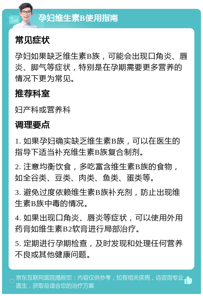 孕妇维生素B使用指南 常见症状 孕妇如果缺乏维生素B族，可能会出现口角炎、唇炎、脚气等症状，特别是在孕期需要更多营养的情况下更为常见。 推荐科室 妇产科或营养科 调理要点 1. 如果孕妇确实缺乏维生素B族，可以在医生的指导下适当补充维生素B族复合制剂。 2. 注意均衡饮食，多吃富含维生素B族的食物，如全谷类、豆类、肉类、鱼类、蛋类等。 3. 避免过度依赖维生素B族补充剂，防止出现维生素B族中毒的情况。 4. 如果出现口角炎、唇炎等症状，可以使用外用药膏如维生素B2软膏进行局部治疗。 5. 定期进行孕期检查，及时发现和处理任何营养不良或其他健康问题。