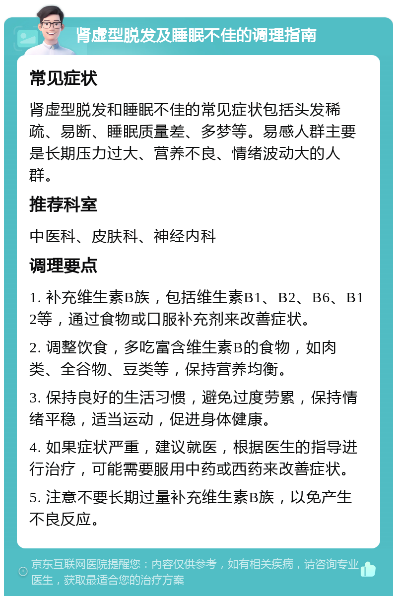 肾虚型脱发及睡眠不佳的调理指南 常见症状 肾虚型脱发和睡眠不佳的常见症状包括头发稀疏、易断、睡眠质量差、多梦等。易感人群主要是长期压力过大、营养不良、情绪波动大的人群。 推荐科室 中医科、皮肤科、神经内科 调理要点 1. 补充维生素B族，包括维生素B1、B2、B6、B12等，通过食物或口服补充剂来改善症状。 2. 调整饮食，多吃富含维生素B的食物，如肉类、全谷物、豆类等，保持营养均衡。 3. 保持良好的生活习惯，避免过度劳累，保持情绪平稳，适当运动，促进身体健康。 4. 如果症状严重，建议就医，根据医生的指导进行治疗，可能需要服用中药或西药来改善症状。 5. 注意不要长期过量补充维生素B族，以免产生不良反应。