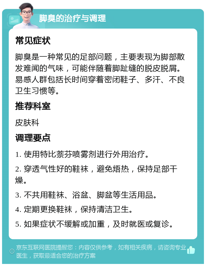 脚臭的治疗与调理 常见症状 脚臭是一种常见的足部问题，主要表现为脚部散发难闻的气味，可能伴随着脚趾缝的脱皮脱屑。易感人群包括长时间穿着密闭鞋子、多汗、不良卫生习惯等。 推荐科室 皮肤科 调理要点 1. 使用特比萘芬喷雾剂进行外用治疗。 2. 穿透气性好的鞋袜，避免焐热，保持足部干燥。 3. 不共用鞋袜、浴盆、脚盆等生活用品。 4. 定期更换鞋袜，保持清洁卫生。 5. 如果症状不缓解或加重，及时就医或复诊。