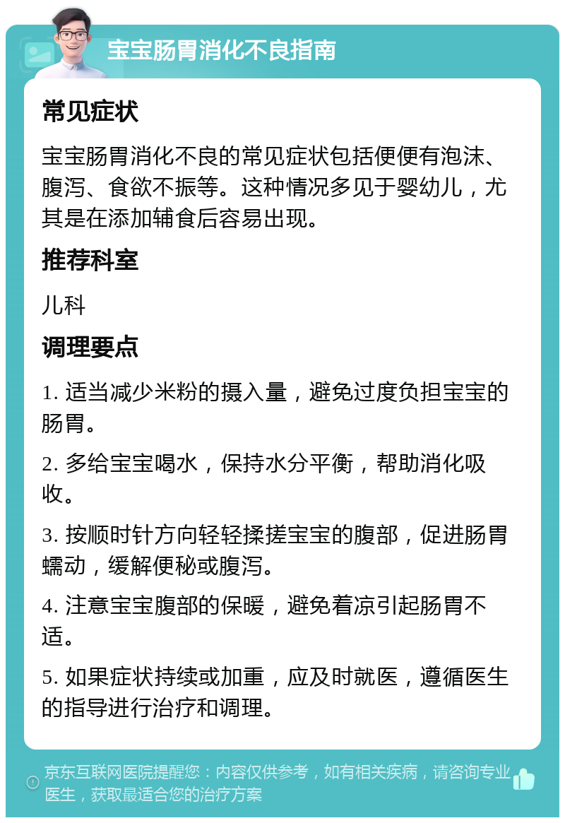 宝宝肠胃消化不良指南 常见症状 宝宝肠胃消化不良的常见症状包括便便有泡沫、腹泻、食欲不振等。这种情况多见于婴幼儿，尤其是在添加辅食后容易出现。 推荐科室 儿科 调理要点 1. 适当减少米粉的摄入量，避免过度负担宝宝的肠胃。 2. 多给宝宝喝水，保持水分平衡，帮助消化吸收。 3. 按顺时针方向轻轻揉搓宝宝的腹部，促进肠胃蠕动，缓解便秘或腹泻。 4. 注意宝宝腹部的保暖，避免着凉引起肠胃不适。 5. 如果症状持续或加重，应及时就医，遵循医生的指导进行治疗和调理。