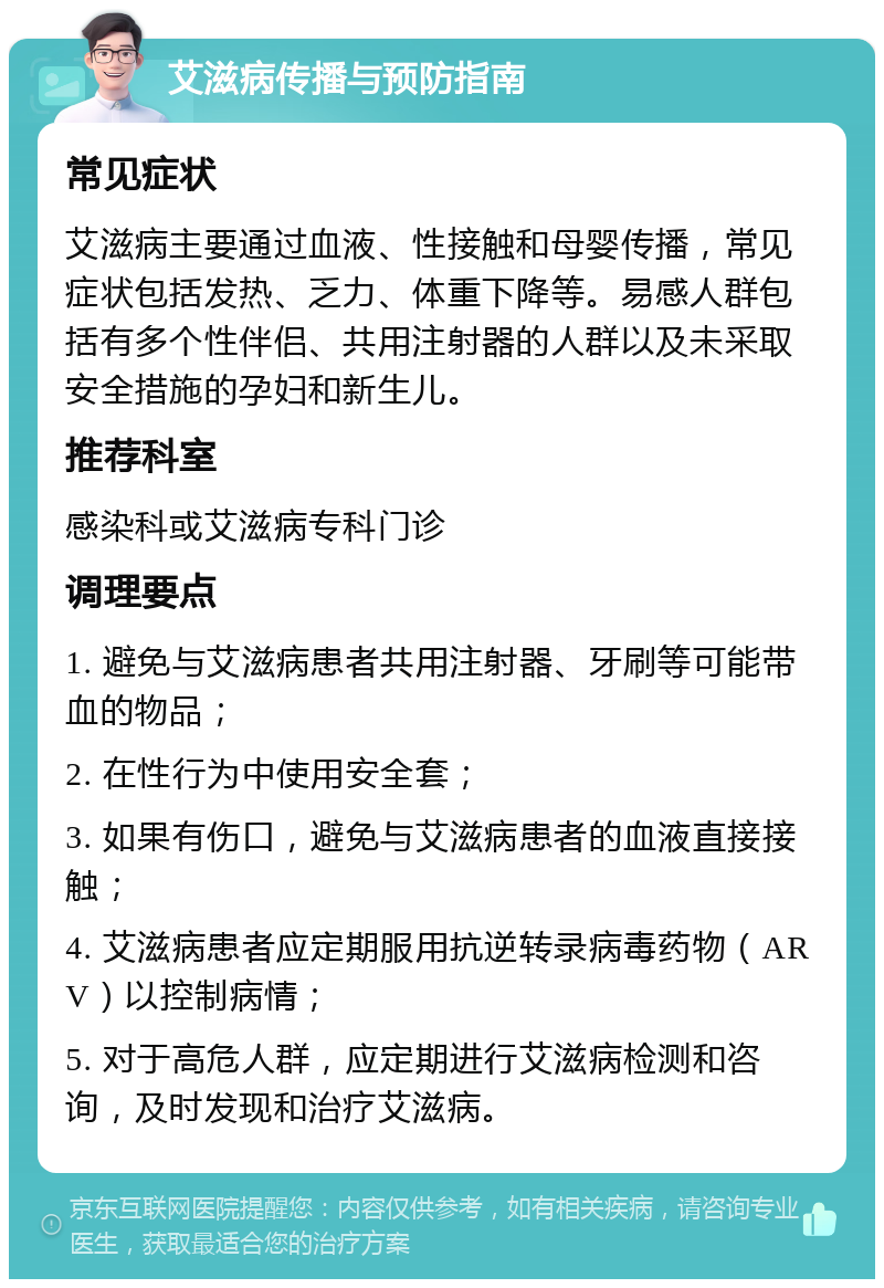 艾滋病传播与预防指南 常见症状 艾滋病主要通过血液、性接触和母婴传播，常见症状包括发热、乏力、体重下降等。易感人群包括有多个性伴侣、共用注射器的人群以及未采取安全措施的孕妇和新生儿。 推荐科室 感染科或艾滋病专科门诊 调理要点 1. 避免与艾滋病患者共用注射器、牙刷等可能带血的物品； 2. 在性行为中使用安全套； 3. 如果有伤口，避免与艾滋病患者的血液直接接触； 4. 艾滋病患者应定期服用抗逆转录病毒药物（ARV）以控制病情； 5. 对于高危人群，应定期进行艾滋病检测和咨询，及时发现和治疗艾滋病。