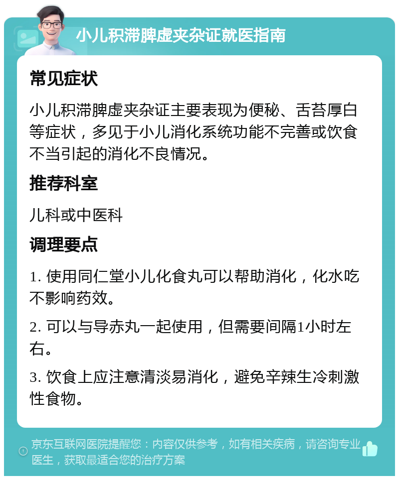 小儿积滞脾虚夹杂证就医指南 常见症状 小儿积滞脾虚夹杂证主要表现为便秘、舌苔厚白等症状，多见于小儿消化系统功能不完善或饮食不当引起的消化不良情况。 推荐科室 儿科或中医科 调理要点 1. 使用同仁堂小儿化食丸可以帮助消化，化水吃不影响药效。 2. 可以与导赤丸一起使用，但需要间隔1小时左右。 3. 饮食上应注意清淡易消化，避免辛辣生冷刺激性食物。