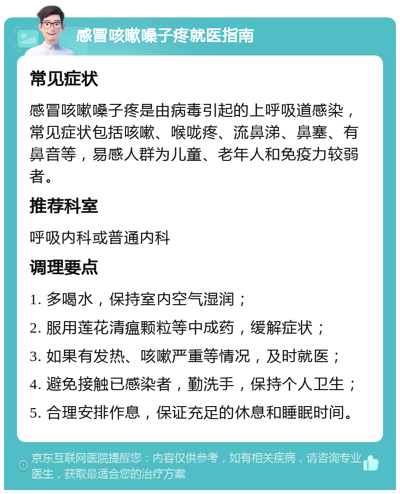 感冒咳嗽嗓子疼就医指南 常见症状 感冒咳嗽嗓子疼是由病毒引起的上呼吸道感染，常见症状包括咳嗽、喉咙疼、流鼻涕、鼻塞、有鼻音等，易感人群为儿童、老年人和免疫力较弱者。 推荐科室 呼吸内科或普通内科 调理要点 1. 多喝水，保持室内空气湿润； 2. 服用莲花清瘟颗粒等中成药，缓解症状； 3. 如果有发热、咳嗽严重等情况，及时就医； 4. 避免接触已感染者，勤洗手，保持个人卫生； 5. 合理安排作息，保证充足的休息和睡眠时间。