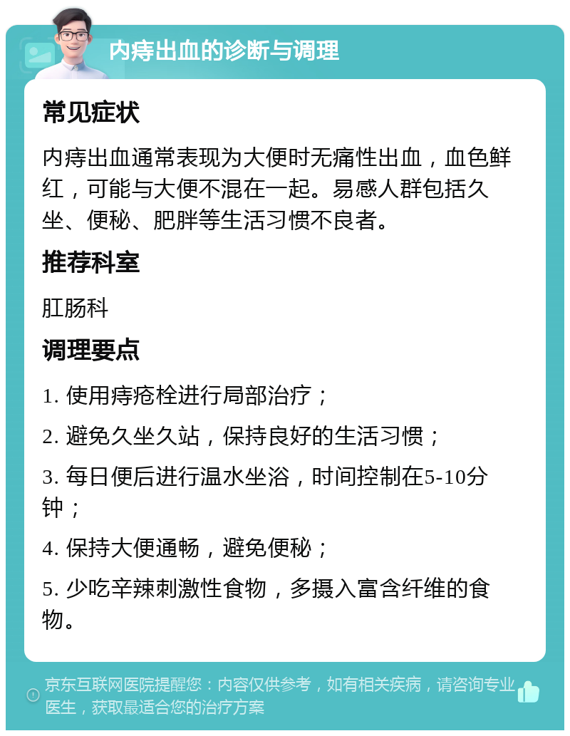 内痔出血的诊断与调理 常见症状 内痔出血通常表现为大便时无痛性出血，血色鲜红，可能与大便不混在一起。易感人群包括久坐、便秘、肥胖等生活习惯不良者。 推荐科室 肛肠科 调理要点 1. 使用痔疮栓进行局部治疗； 2. 避免久坐久站，保持良好的生活习惯； 3. 每日便后进行温水坐浴，时间控制在5-10分钟； 4. 保持大便通畅，避免便秘； 5. 少吃辛辣刺激性食物，多摄入富含纤维的食物。