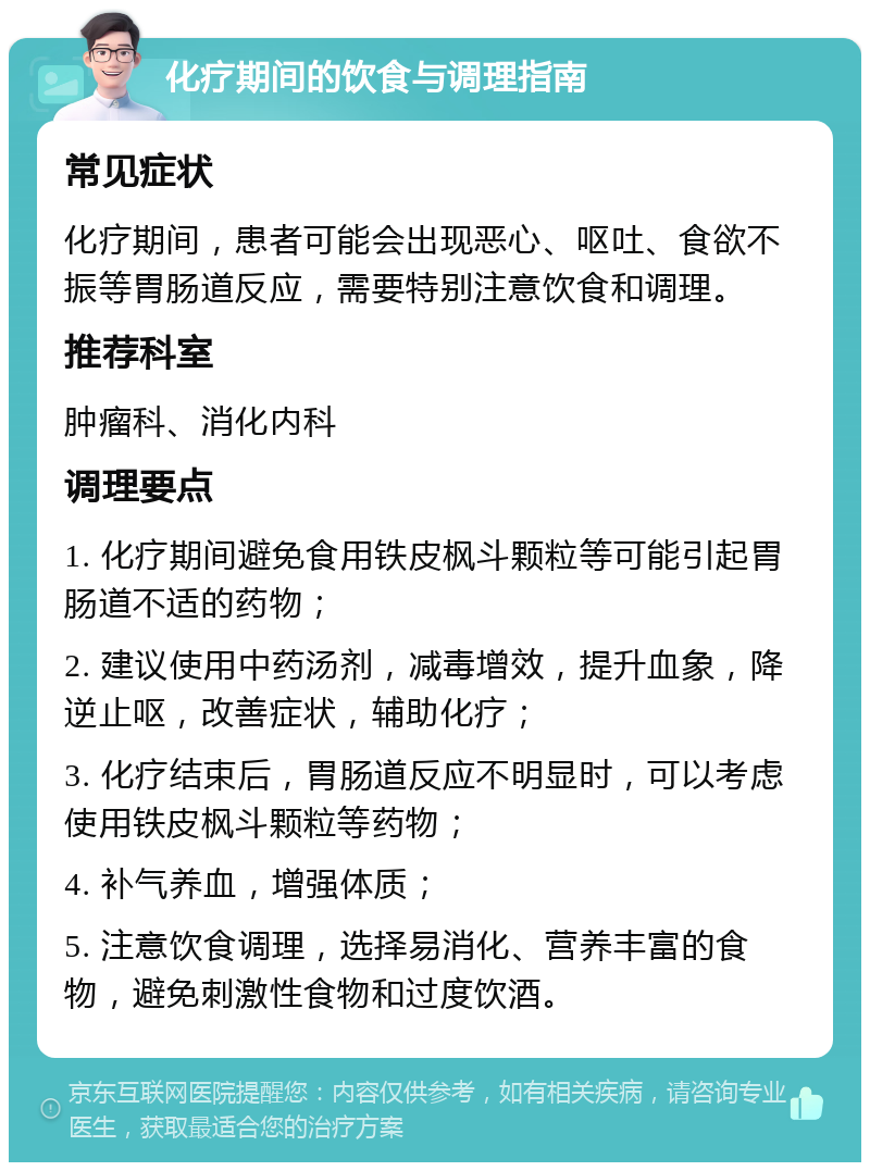 化疗期间的饮食与调理指南 常见症状 化疗期间，患者可能会出现恶心、呕吐、食欲不振等胃肠道反应，需要特别注意饮食和调理。 推荐科室 肿瘤科、消化内科 调理要点 1. 化疗期间避免食用铁皮枫斗颗粒等可能引起胃肠道不适的药物； 2. 建议使用中药汤剂，减毒增效，提升血象，降逆止呕，改善症状，辅助化疗； 3. 化疗结束后，胃肠道反应不明显时，可以考虑使用铁皮枫斗颗粒等药物； 4. 补气养血，增强体质； 5. 注意饮食调理，选择易消化、营养丰富的食物，避免刺激性食物和过度饮酒。