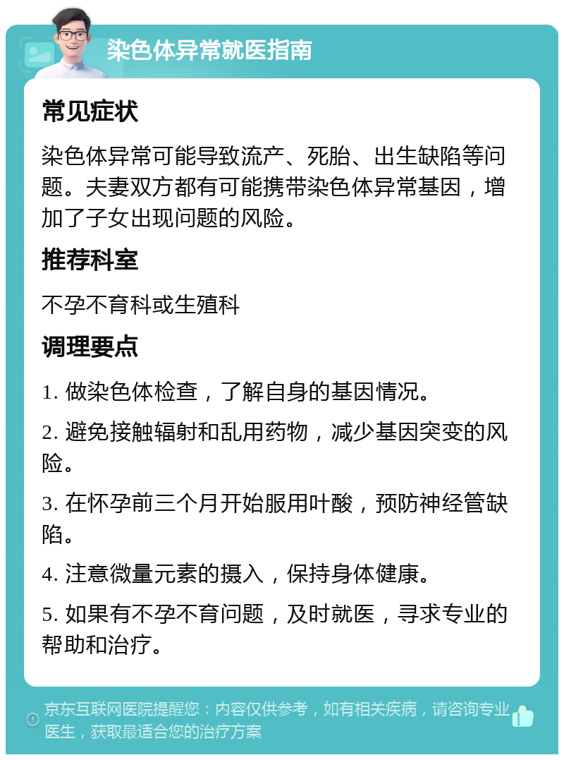 染色体异常就医指南 常见症状 染色体异常可能导致流产、死胎、出生缺陷等问题。夫妻双方都有可能携带染色体异常基因，增加了子女出现问题的风险。 推荐科室 不孕不育科或生殖科 调理要点 1. 做染色体检查，了解自身的基因情况。 2. 避免接触辐射和乱用药物，减少基因突变的风险。 3. 在怀孕前三个月开始服用叶酸，预防神经管缺陷。 4. 注意微量元素的摄入，保持身体健康。 5. 如果有不孕不育问题，及时就医，寻求专业的帮助和治疗。