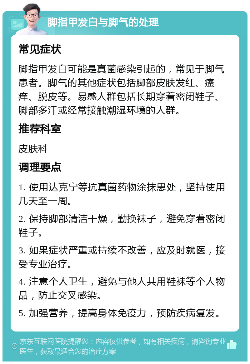 脚指甲发白与脚气的处理 常见症状 脚指甲发白可能是真菌感染引起的，常见于脚气患者。脚气的其他症状包括脚部皮肤发红、瘙痒、脱皮等。易感人群包括长期穿着密闭鞋子、脚部多汗或经常接触潮湿环境的人群。 推荐科室 皮肤科 调理要点 1. 使用达克宁等抗真菌药物涂抹患处，坚持使用几天至一周。 2. 保持脚部清洁干燥，勤换袜子，避免穿着密闭鞋子。 3. 如果症状严重或持续不改善，应及时就医，接受专业治疗。 4. 注意个人卫生，避免与他人共用鞋袜等个人物品，防止交叉感染。 5. 加强营养，提高身体免疫力，预防疾病复发。