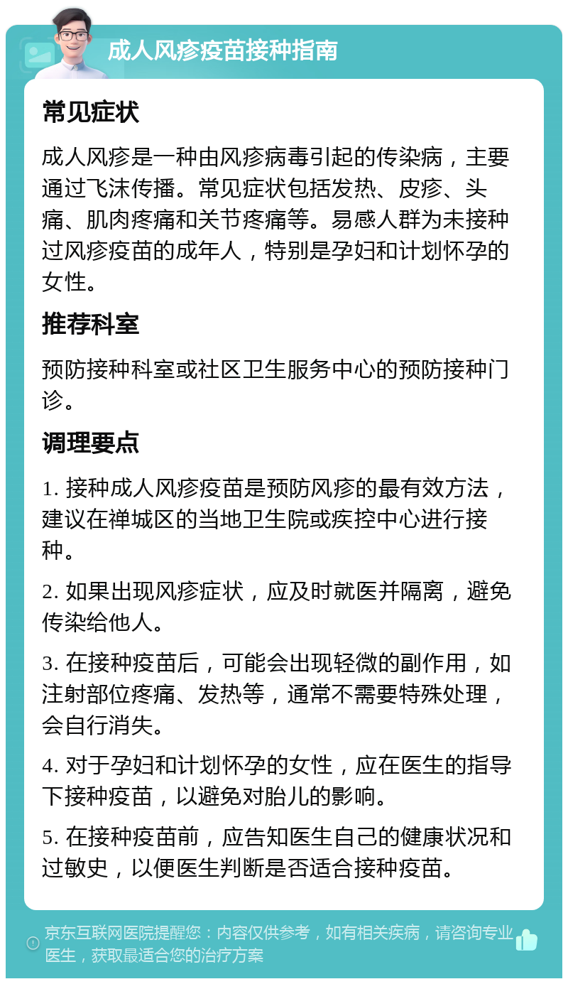 成人风疹疫苗接种指南 常见症状 成人风疹是一种由风疹病毒引起的传染病，主要通过飞沫传播。常见症状包括发热、皮疹、头痛、肌肉疼痛和关节疼痛等。易感人群为未接种过风疹疫苗的成年人，特别是孕妇和计划怀孕的女性。 推荐科室 预防接种科室或社区卫生服务中心的预防接种门诊。 调理要点 1. 接种成人风疹疫苗是预防风疹的最有效方法，建议在禅城区的当地卫生院或疾控中心进行接种。 2. 如果出现风疹症状，应及时就医并隔离，避免传染给他人。 3. 在接种疫苗后，可能会出现轻微的副作用，如注射部位疼痛、发热等，通常不需要特殊处理，会自行消失。 4. 对于孕妇和计划怀孕的女性，应在医生的指导下接种疫苗，以避免对胎儿的影响。 5. 在接种疫苗前，应告知医生自己的健康状况和过敏史，以便医生判断是否适合接种疫苗。