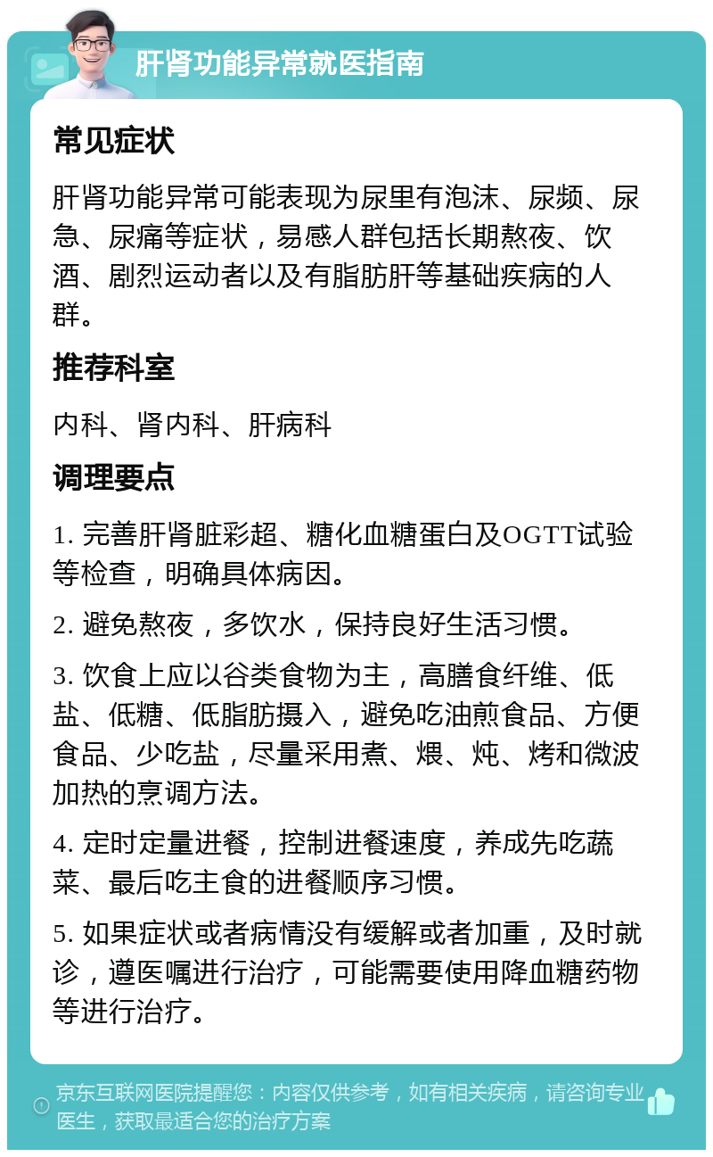 肝肾功能异常就医指南 常见症状 肝肾功能异常可能表现为尿里有泡沫、尿频、尿急、尿痛等症状，易感人群包括长期熬夜、饮酒、剧烈运动者以及有脂肪肝等基础疾病的人群。 推荐科室 内科、肾内科、肝病科 调理要点 1. 完善肝肾脏彩超、糖化血糖蛋白及OGTT试验等检查，明确具体病因。 2. 避免熬夜，多饮水，保持良好生活习惯。 3. 饮食上应以谷类食物为主，高膳食纤维、低盐、低糖、低脂肪摄入，避免吃油煎食品、方便食品、少吃盐，尽量采用煮、煨、炖、烤和微波加热的烹调方法。 4. 定时定量进餐，控制进餐速度，养成先吃蔬菜、最后吃主食的进餐顺序习惯。 5. 如果症状或者病情没有缓解或者加重，及时就诊，遵医嘱进行治疗，可能需要使用降血糖药物等进行治疗。