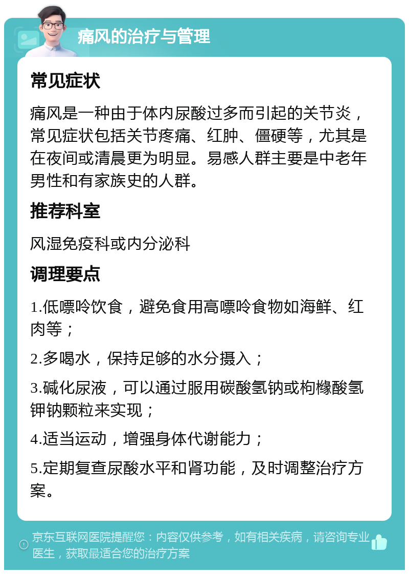 痛风的治疗与管理 常见症状 痛风是一种由于体内尿酸过多而引起的关节炎，常见症状包括关节疼痛、红肿、僵硬等，尤其是在夜间或清晨更为明显。易感人群主要是中老年男性和有家族史的人群。 推荐科室 风湿免疫科或内分泌科 调理要点 1.低嘌呤饮食，避免食用高嘌呤食物如海鲜、红肉等； 2.多喝水，保持足够的水分摄入； 3.碱化尿液，可以通过服用碳酸氢钠或枸橼酸氢钾钠颗粒来实现； 4.适当运动，增强身体代谢能力； 5.定期复查尿酸水平和肾功能，及时调整治疗方案。