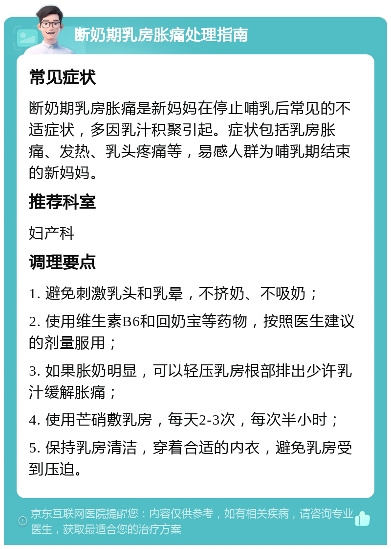 断奶期乳房胀痛处理指南 常见症状 断奶期乳房胀痛是新妈妈在停止哺乳后常见的不适症状，多因乳汁积聚引起。症状包括乳房胀痛、发热、乳头疼痛等，易感人群为哺乳期结束的新妈妈。 推荐科室 妇产科 调理要点 1. 避免刺激乳头和乳晕，不挤奶、不吸奶； 2. 使用维生素B6和回奶宝等药物，按照医生建议的剂量服用； 3. 如果胀奶明显，可以轻压乳房根部排出少许乳汁缓解胀痛； 4. 使用芒硝敷乳房，每天2-3次，每次半小时； 5. 保持乳房清洁，穿着合适的内衣，避免乳房受到压迫。