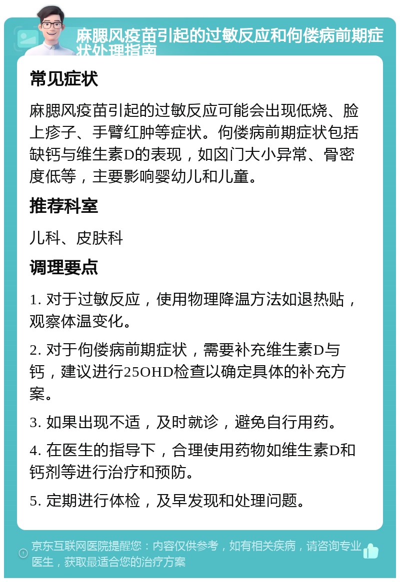 麻腮风疫苗引起的过敏反应和佝偻病前期症状处理指南 常见症状 麻腮风疫苗引起的过敏反应可能会出现低烧、脸上疹子、手臂红肿等症状。佝偻病前期症状包括缺钙与维生素D的表现，如囟门大小异常、骨密度低等，主要影响婴幼儿和儿童。 推荐科室 儿科、皮肤科 调理要点 1. 对于过敏反应，使用物理降温方法如退热贴，观察体温变化。 2. 对于佝偻病前期症状，需要补充维生素D与钙，建议进行25OHD检查以确定具体的补充方案。 3. 如果出现不适，及时就诊，避免自行用药。 4. 在医生的指导下，合理使用药物如维生素D和钙剂等进行治疗和预防。 5. 定期进行体检，及早发现和处理问题。