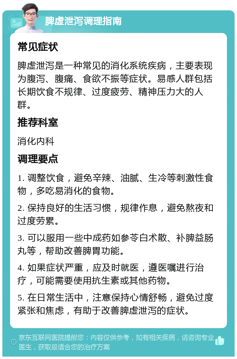 脾虚泄泻调理指南 常见症状 脾虚泄泻是一种常见的消化系统疾病，主要表现为腹泻、腹痛、食欲不振等症状。易感人群包括长期饮食不规律、过度疲劳、精神压力大的人群。 推荐科室 消化内科 调理要点 1. 调整饮食，避免辛辣、油腻、生冷等刺激性食物，多吃易消化的食物。 2. 保持良好的生活习惯，规律作息，避免熬夜和过度劳累。 3. 可以服用一些中成药如参苓白术散、补脾益肠丸等，帮助改善脾胃功能。 4. 如果症状严重，应及时就医，遵医嘱进行治疗，可能需要使用抗生素或其他药物。 5. 在日常生活中，注意保持心情舒畅，避免过度紧张和焦虑，有助于改善脾虚泄泻的症状。