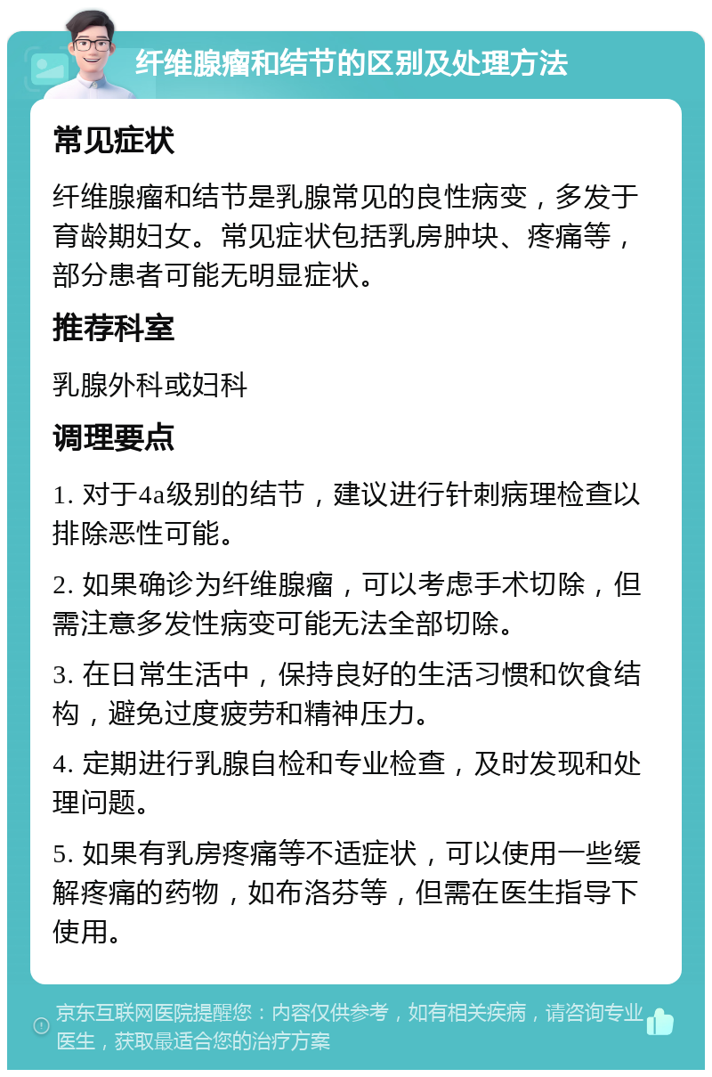 纤维腺瘤和结节的区别及处理方法 常见症状 纤维腺瘤和结节是乳腺常见的良性病变，多发于育龄期妇女。常见症状包括乳房肿块、疼痛等，部分患者可能无明显症状。 推荐科室 乳腺外科或妇科 调理要点 1. 对于4a级别的结节，建议进行针刺病理检查以排除恶性可能。 2. 如果确诊为纤维腺瘤，可以考虑手术切除，但需注意多发性病变可能无法全部切除。 3. 在日常生活中，保持良好的生活习惯和饮食结构，避免过度疲劳和精神压力。 4. 定期进行乳腺自检和专业检查，及时发现和处理问题。 5. 如果有乳房疼痛等不适症状，可以使用一些缓解疼痛的药物，如布洛芬等，但需在医生指导下使用。