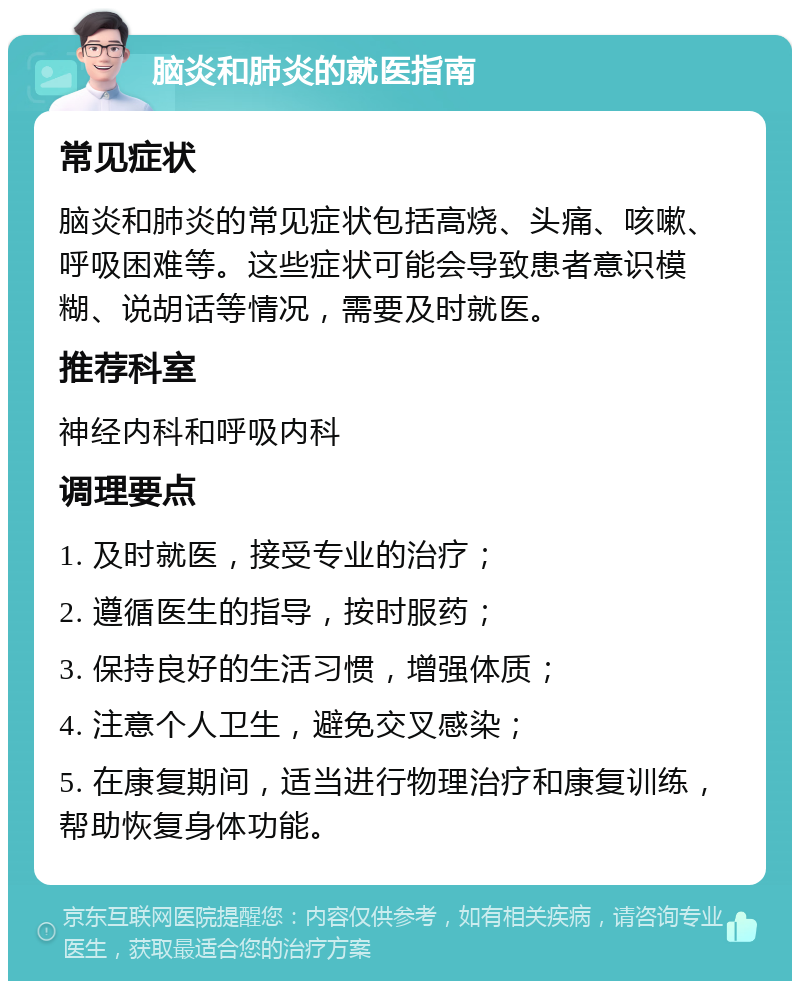 脑炎和肺炎的就医指南 常见症状 脑炎和肺炎的常见症状包括高烧、头痛、咳嗽、呼吸困难等。这些症状可能会导致患者意识模糊、说胡话等情况，需要及时就医。 推荐科室 神经内科和呼吸内科 调理要点 1. 及时就医，接受专业的治疗； 2. 遵循医生的指导，按时服药； 3. 保持良好的生活习惯，增强体质； 4. 注意个人卫生，避免交叉感染； 5. 在康复期间，适当进行物理治疗和康复训练，帮助恢复身体功能。