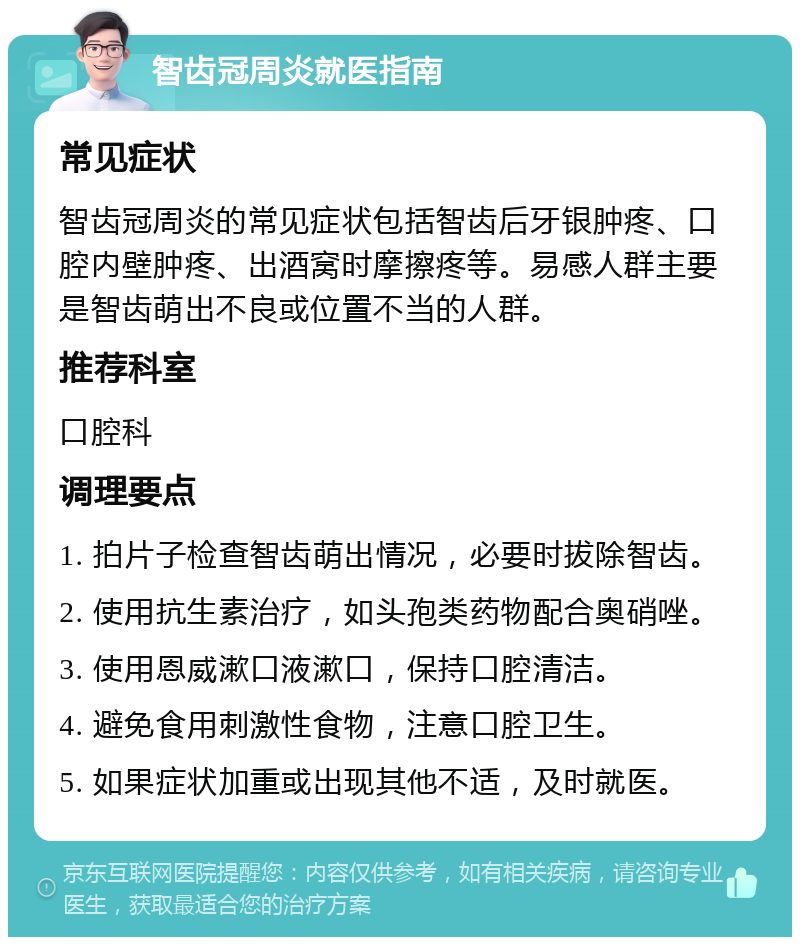 智齿冠周炎就医指南 常见症状 智齿冠周炎的常见症状包括智齿后牙银肿疼、口腔内壁肿疼、出酒窝时摩擦疼等。易感人群主要是智齿萌出不良或位置不当的人群。 推荐科室 口腔科 调理要点 1. 拍片子检查智齿萌出情况，必要时拔除智齿。 2. 使用抗生素治疗，如头孢类药物配合奥硝唑。 3. 使用恩威漱口液漱口，保持口腔清洁。 4. 避免食用刺激性食物，注意口腔卫生。 5. 如果症状加重或出现其他不适，及时就医。