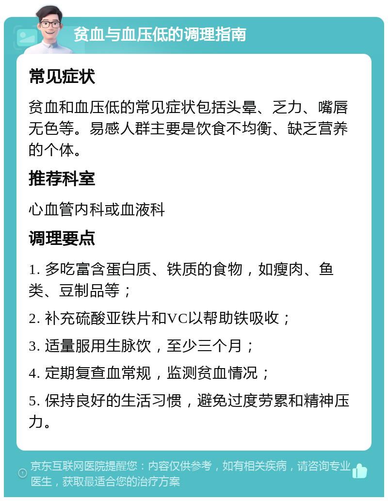 贫血与血压低的调理指南 常见症状 贫血和血压低的常见症状包括头晕、乏力、嘴唇无色等。易感人群主要是饮食不均衡、缺乏营养的个体。 推荐科室 心血管内科或血液科 调理要点 1. 多吃富含蛋白质、铁质的食物，如瘦肉、鱼类、豆制品等； 2. 补充硫酸亚铁片和VC以帮助铁吸收； 3. 适量服用生脉饮，至少三个月； 4. 定期复查血常规，监测贫血情况； 5. 保持良好的生活习惯，避免过度劳累和精神压力。