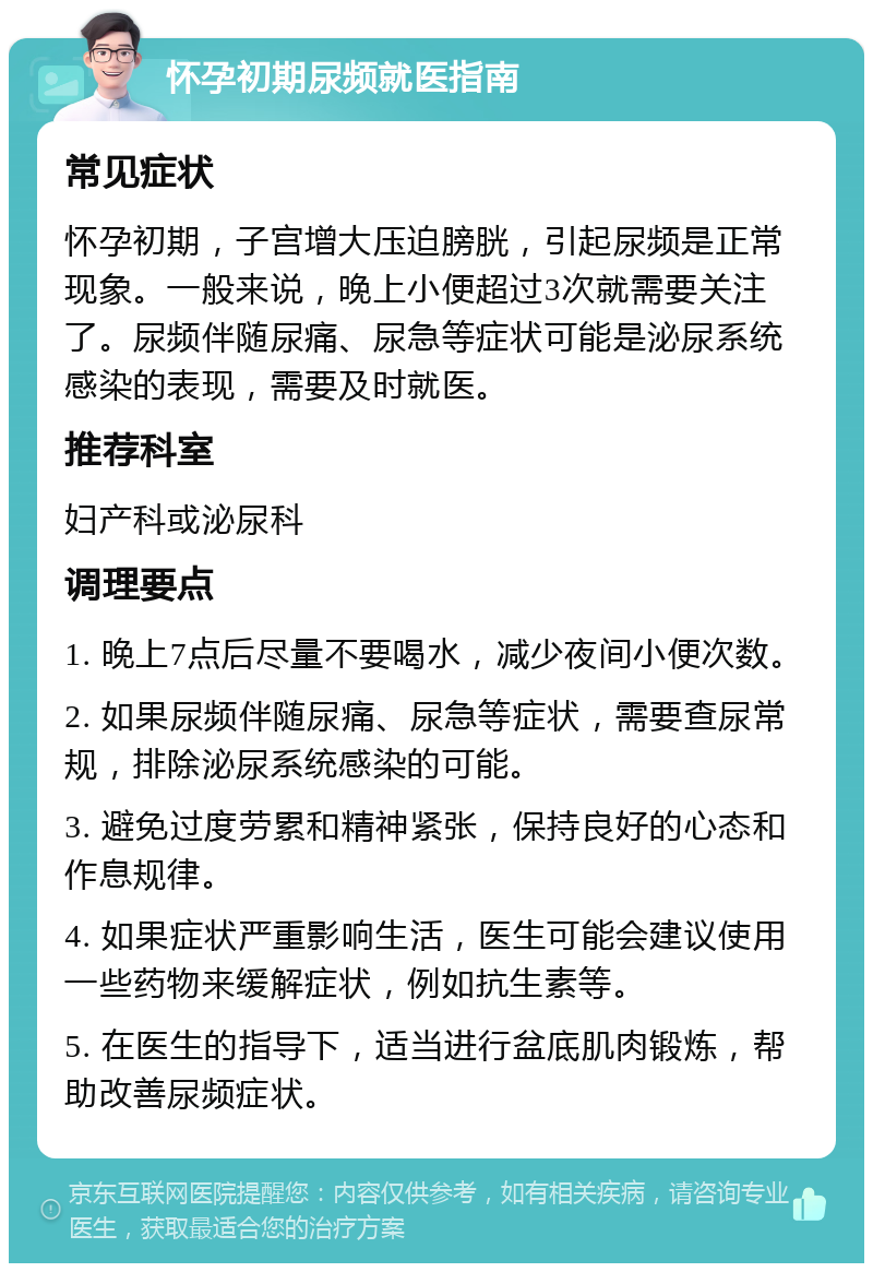 怀孕初期尿频就医指南 常见症状 怀孕初期，子宫增大压迫膀胱，引起尿频是正常现象。一般来说，晚上小便超过3次就需要关注了。尿频伴随尿痛、尿急等症状可能是泌尿系统感染的表现，需要及时就医。 推荐科室 妇产科或泌尿科 调理要点 1. 晚上7点后尽量不要喝水，减少夜间小便次数。 2. 如果尿频伴随尿痛、尿急等症状，需要查尿常规，排除泌尿系统感染的可能。 3. 避免过度劳累和精神紧张，保持良好的心态和作息规律。 4. 如果症状严重影响生活，医生可能会建议使用一些药物来缓解症状，例如抗生素等。 5. 在医生的指导下，适当进行盆底肌肉锻炼，帮助改善尿频症状。